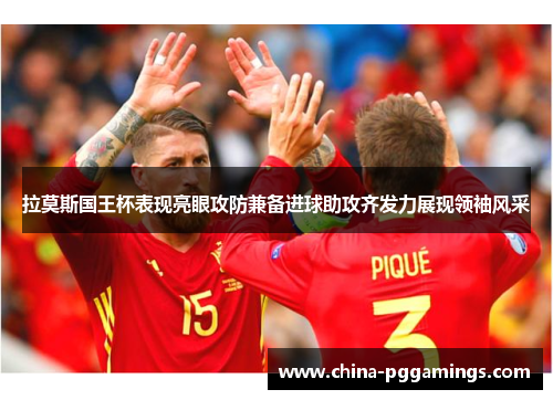 拉莫斯国王杯表现亮眼攻防兼备进球助攻齐发力展现领袖风采