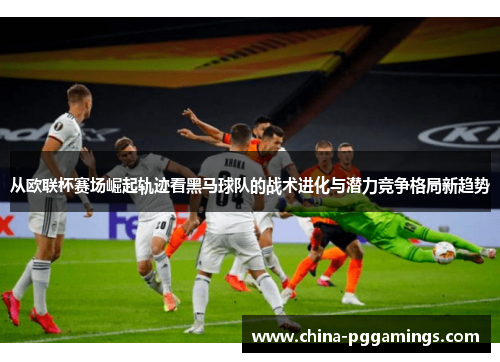 从欧联杯赛场崛起轨迹看黑马球队的战术进化与潜力竞争格局新趋势 从欧联杯赛场崛起轨迹看黑马球队的战术进化与潜力竞争格局新趋势