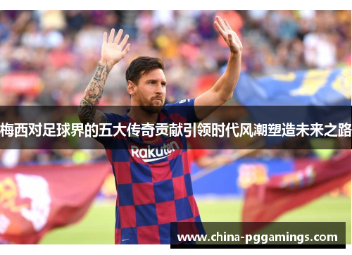 梅西对足球界的五大传奇贡献引领时代风潮塑造未来之路 梅西对足球界的五大传奇贡献引领时代风潮塑造未来之路